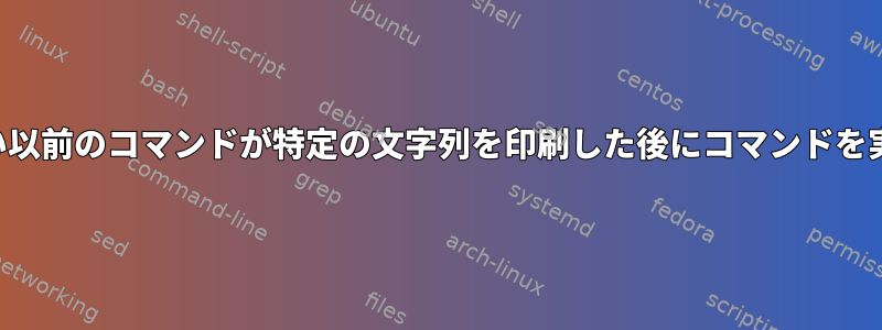 終了していない以前のコマンドが特定の文字列を印刷した後にコマンドを実行するには？