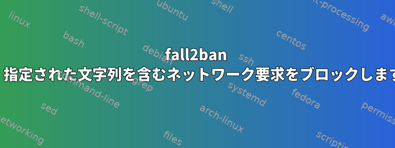 fall2ban は、指定された文字列を含むネットワーク要求をブロックします。