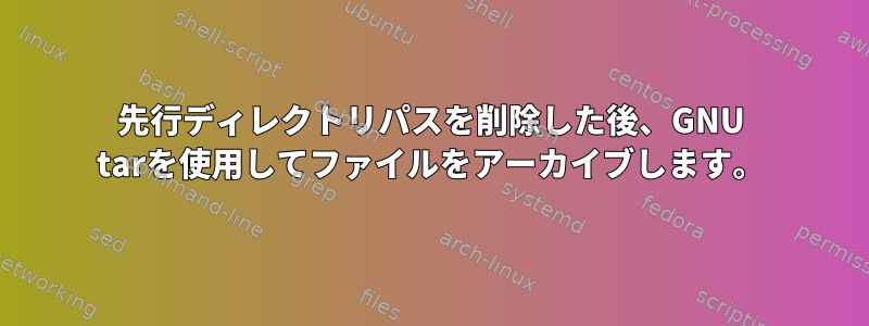 先行ディレクトリパスを削除した後、GNU tarを使用してファイルをアーカイブします。