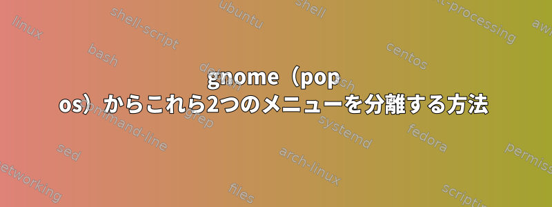 gnome（pop os）からこれら2つのメニューを分離する方法