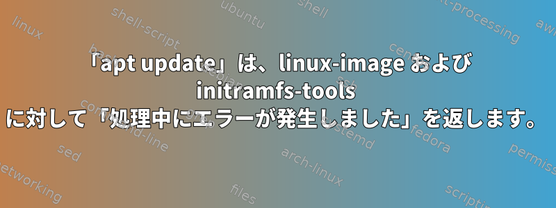 「apt update」は、linux-image および initramfs-tools に対して「処理中にエラーが発生しました」を返します。