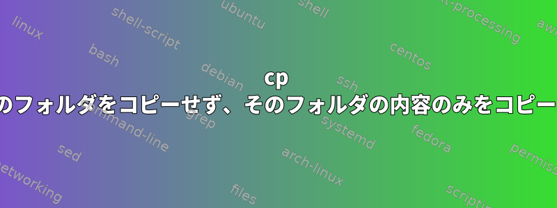 cp -rは特定のフォルダをコピーせず、そのフォルダの内容のみをコピーします。