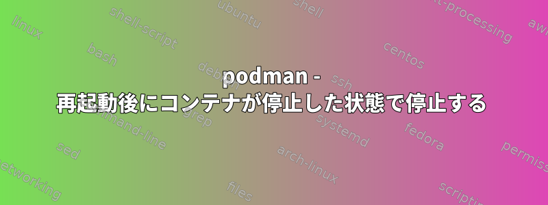 podman - 再起動後にコンテナが停止した状態で停止する