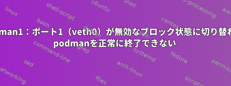 podman1：ポート1（veth0）が無効なブロック状態に切り替わる/ podmanを正常に終了できない