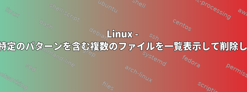 Linux - 名前に特定のパターンを含む複数のファイルを一覧表示して削除します。