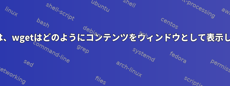 Linuxでは、wgetはどのようにコンテンツをウィンドウとして表示しますか？