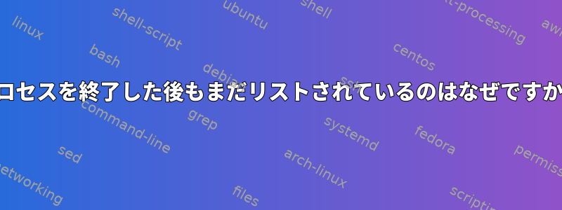 プロセスを終了した後もまだリストされているのはなぜですか？