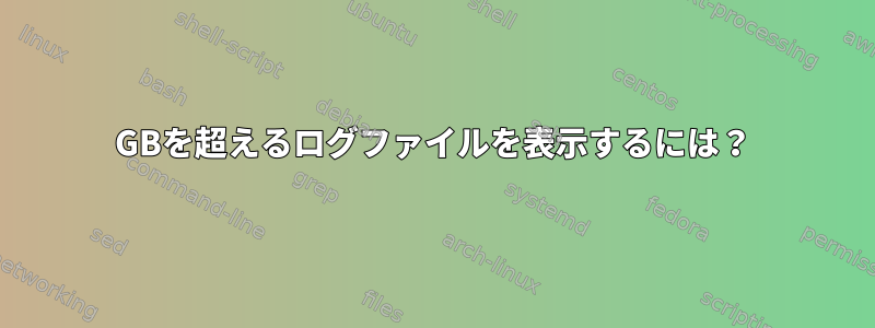 10GBを超えるログファイルを表示するには？