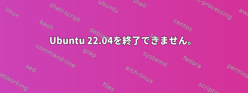 Ubuntu 22.04を終了できません。