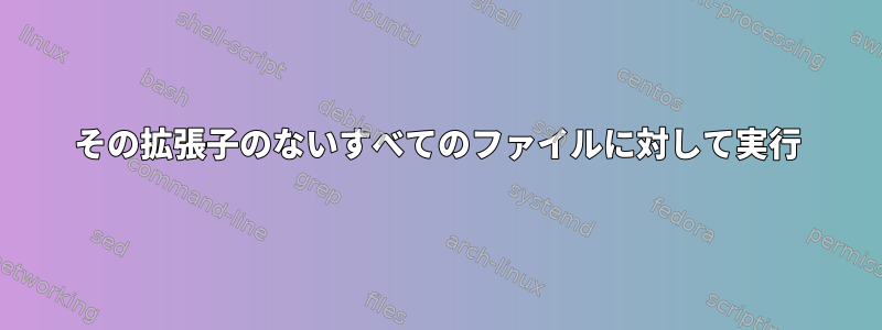 その拡張子のないすべてのファイルに対して実行