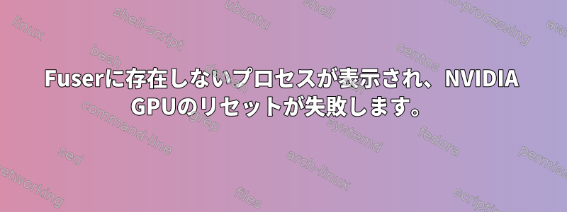 Fuserに存在しないプロセスが表示され、NVIDIA GPUのリセットが失敗します。