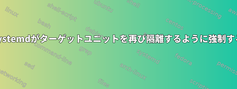 Systemdがターゲットユニットを再び隔離するように強制する