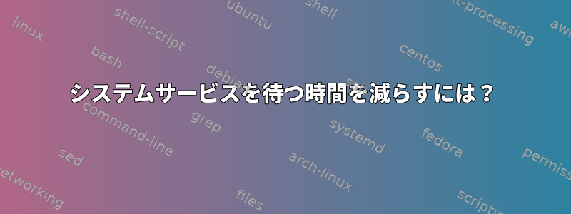 システムサービスを待つ時間を減らすには？