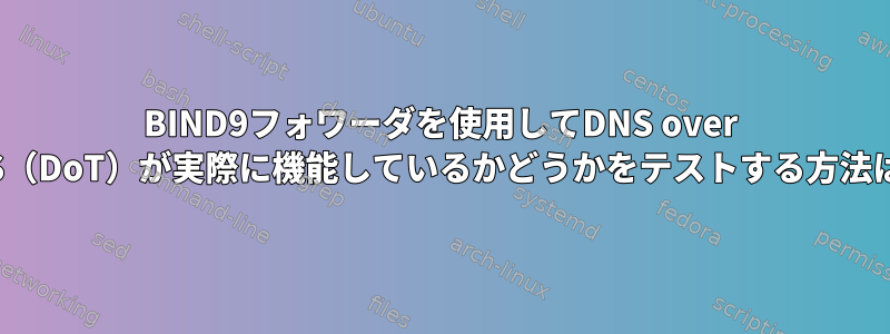 BIND9フォワーダを使用してDNS over TLS（DoT）が実際に機能しているかどうかをテストする方法は？