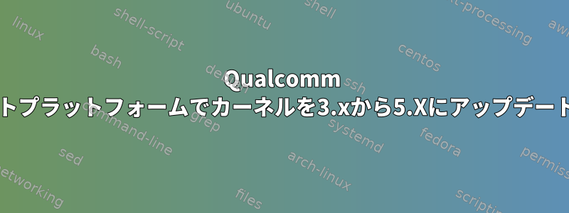 Qualcomm fsm99XXコンパクトユニットプラットフォームでカーネルを3.xから5.Xにアップデートするには何が必要ですか？