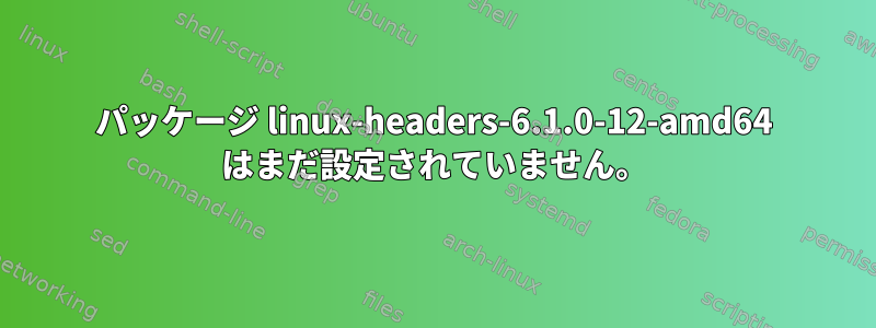 パッケージ linux-headers-6.1.0-12-amd64 はまだ設定されていません。