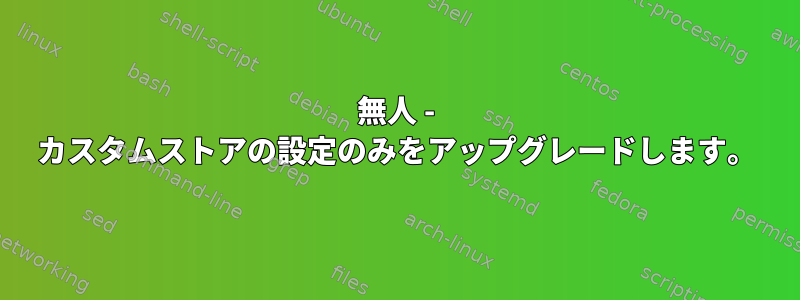 無人 - カスタムストアの設定のみをアップグレードします。