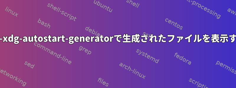 systemd-xdg-autostart-generatorで生成されたファイルを表示するには？