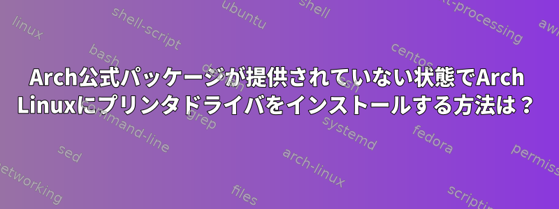 Arch公式パッケージが提供されていない状態でArch Linuxにプリンタドライバをインストールする方法は？