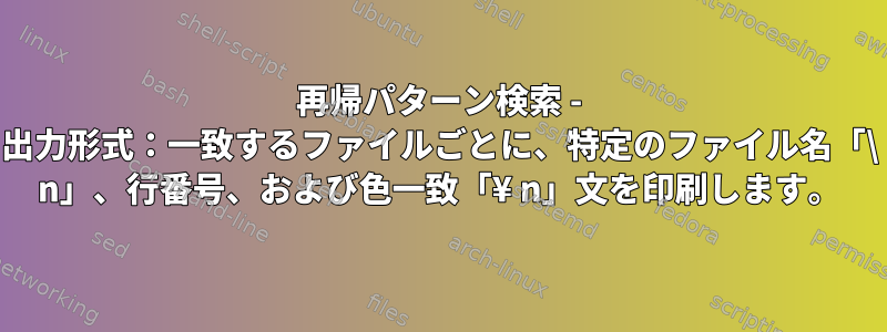 再帰パターン検索 - 出力形式：一致するファイルごとに、特定のファイル名「\ n」、行番号、および色一致「¥ n」文を印刷します。