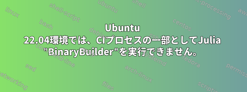 Ubuntu 22.04環境では、CIプロセスの一部としてJulia "BinaryBuilder"を実行できません。