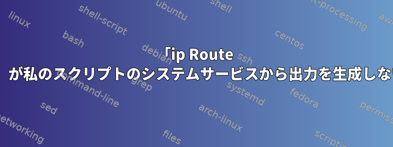 「ip Route show」が私のスクリプトのシステムサービスから出力を生成しない理由