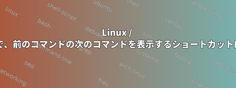 Linux / bashの履歴で、前のコマンドの次のコマンドを表示するショートカットは何ですか？