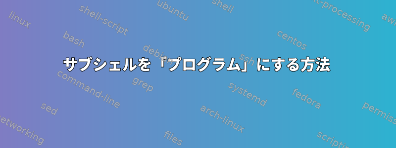 サブシェルを「プログラム」にする方法