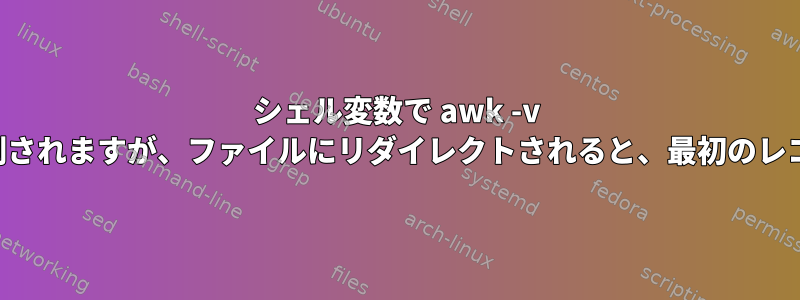 シェル変数で awk -v を使用すると正常に動作し、端末に印刷されますが、ファイルにリダイレクトされると、最初のレコードだけがファイルに印刷されます。