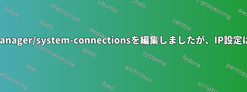 /etc/NetworkManager/system-connectionsを編集しましたが、IP設定は変わりません。