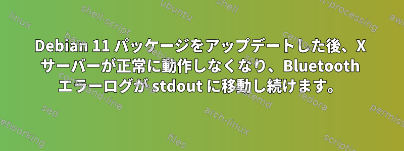 Debian 11 パッケージをアップデートした後、X サーバーが正常に動作しなくなり、Bluetooth エラーログが stdout に移動し続けます。