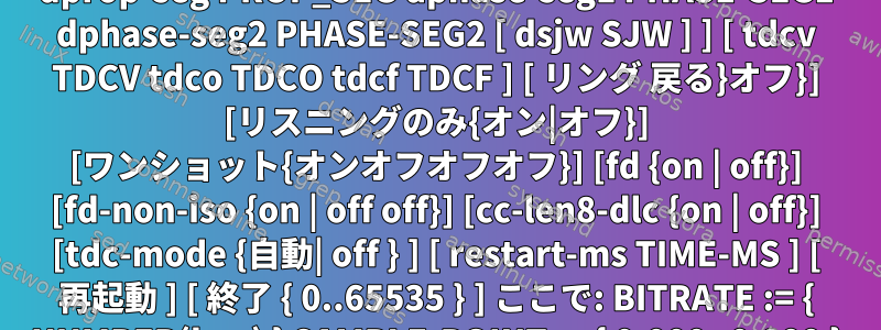 ip link set can0型は便利な使い方を提供できます。 ip link set DEVICE タイプ can [bit rate BITRATE [sample-POINT] ] [ tq TQ prop-seg PROP_SEG 位相セグメント 1 位相セグメント 1 位相セグメント 2 位相セグメント 2 [ sjw SJW ] ] [ dbitrate BITRATE [ dsample-point SAMPLE-POINT ] ] [ dtq TQ dprop-seg PROP_SEG dphase-seg1 PHASE-SEG1 dphase-seg2 PHASE-SEG2 [ dsjw SJW ] ] [ tdcv TDCV tdco TDCO tdcf TDCF ] [ リング 戻る}オフ}] [リスニングのみ{オン|オフ}] [ワンショット{オンオフオフオフ}] [fd {on | off}] [fd-non-iso {on | off off}] [cc-len8-dlc {on | off}] [tdc-mode {自動| off } ] [ restart-ms TIME-MS ] [ 再起動 ] [ 終了 { 0..65535 } ] ここで: BITRATE := { NUMBER(bps) } SAMPLE-POINT := { 0.000..0.999 } TQ := { NUMBER in bps ns } PROP-SEG := {tqの数字} PHASE-SEG1 := {tqの数字} PHASE-SEG2 := {tqの数字} SJW := {tqの数字} TDCV := {tcの数字} TDCO := { tcの数字 } TDCF := { tcの数字 } MSの再起動：= { 0 |ミリ秒単位の数字}