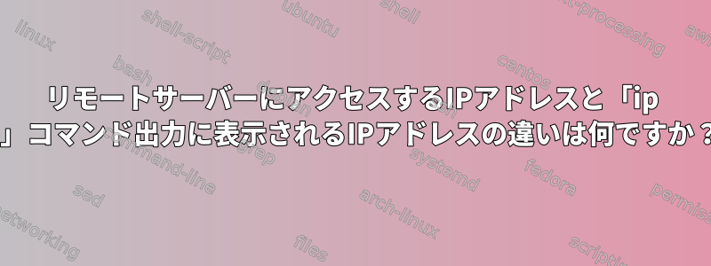 リモートサーバーにアクセスするIPアドレスと「ip a」コマンド出力に表示されるIPアドレスの違いは何ですか？