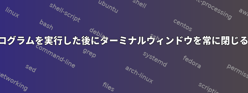 特定のプログラムを実行した後にターミナルウィンドウを常に閉じる方法は？