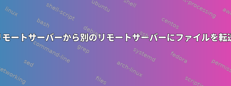 あるリモートサーバーから別のリモートサーバーにファイルを転送する