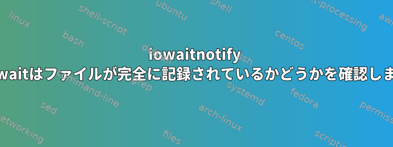 iowaitnotify close_waitはファイルが完全に記録されているかどうかを確認しますか？