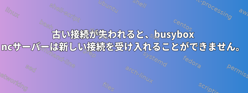 古い接続が失われると、busybox ncサーバーは新しい接続を受け入れることができません。