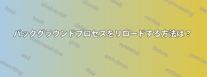 バックグラウンドプロセスをリロードする方法は？