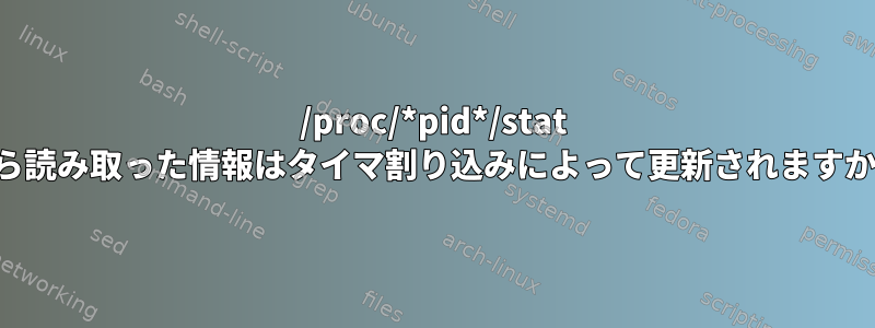 /proc/*pid*/stat から読み取った情報はタイマ割り込みによって更新されますか？