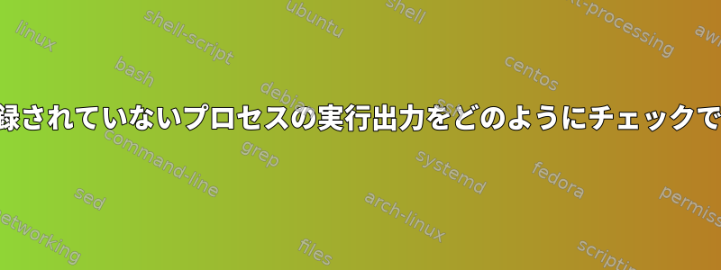 明示的に記録されていないプロセスの実行出力をどのようにチェックできますか？