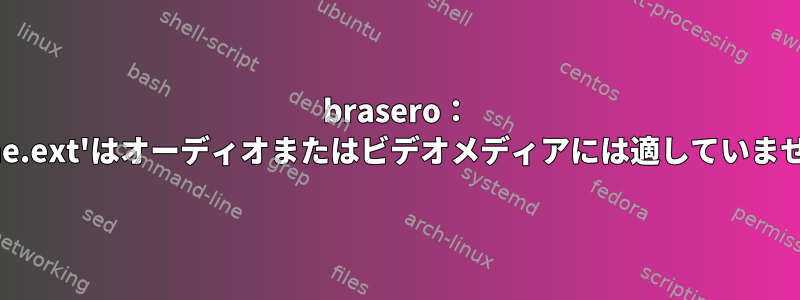 brasero： 'name.ext'はオーディオまたはビデオメディアには適していません。