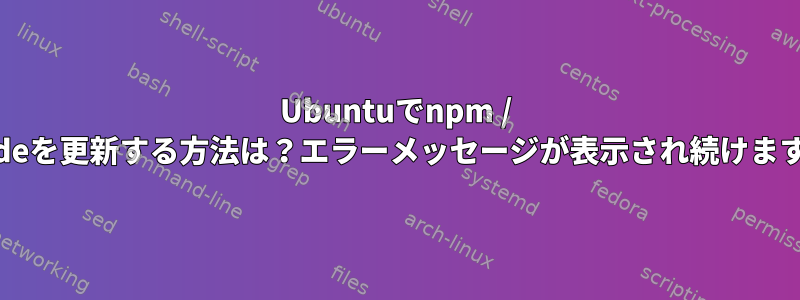 Ubuntuでnpm / nodeを更新する方法は？エラーメッセージが表示され続けます。