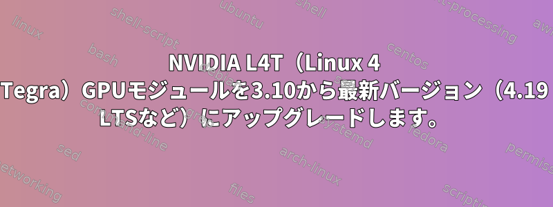 NVIDIA L4T（Linux 4 Tegra）GPUモジュールを3.10から最新バージョン（4.19 LTSなど）にアップグレードします。