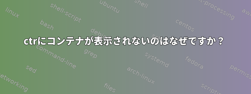 ctrにコンテナが表示されないのはなぜですか？