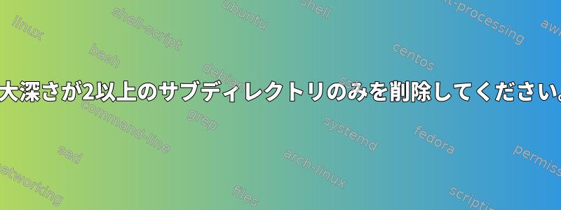 最大深さが2以上のサブディレクトリのみを削除してください。