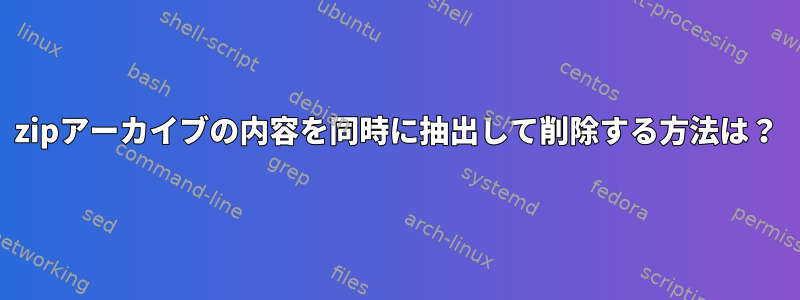 zipアーカイブの内容を同時に抽出して削除する方法は？