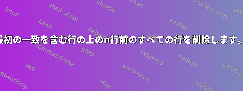 最初の一致を含む行の上のn行前のすべての行を削除します。