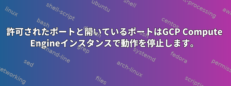 許可されたポートと開いているポートはGCP Compute Engineインスタンスで動作を停止します。