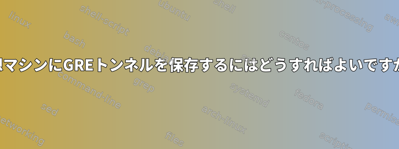 仮想マシンにGREトンネルを保存するにはどうすればよいですか？