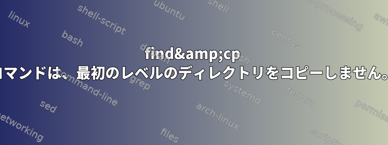 find&amp;cp コマンドは、最初のレベルのディレクトリをコピーしません。